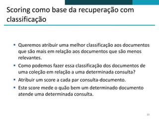 Scoring como base da recuperação com
classificação


  Queremos atribuir uma melhor classificação aos documentos
   que são mais em relação aos documentos que são menos
   relevantes.
  Como podemos fazer essa classificação dos documentos de
   uma coleção em relação a uma determinada consulta?
  Atribuir um score a cada par consulta-documento.
  Este score mede o quão bem um determinado documento
   atende uma determinada consulta.


                                                          13
 