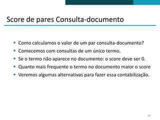 Score de pares Consulta-documento

    Como calculamos o valor de um par consulta-documento?
    Comecemos com consultas de um único termo.
    Se o termo não aparece no documento: o score deve ser 0.
    Quanto mais frequente o termo no documento maior o score
    Veremos algumas alternativas para fazer essa contabilização.




                                                               14
 