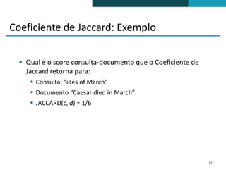 Coeficiente de Jaccard: Exemplo

   Qual é o score consulta-documento que o Coeficiente de
    Jaccard retorna para:
      Consulta: “ides of March”
      Documento “Caesar died in March”
      JACCARD(c, d) = 1/6




                                                             16
 