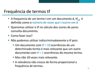 Frequência de termos tf
  A frequencia de um termo t em um documento d, tft,d é
   definida como o número de vezes que t ocorre em d.
  Queremos utilizar o tf no cálculo dos scores de pares
   consulta-documento.
  Como fazer isso?
  Não podemos utilizar indiscriminadamente o tf pois:
     Um documento com tf = 10 ocorrências de um
       determinado termo é mais relevante que um outro
       documento com tf = 1 ocorrências do mesmo termo.
     Mas não 10 vezes mais relevante.
     A relevância não cresce de forma proporcional a
       frequência de termos.
                                                           22
 