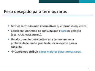 Peso desejado para termos raros

  Termos raros são mais informativos que termos frequentes.
  Considere um termo na consulta que é raro na coleção
   (e.g., ARACHNOCENTRIC).
  Um documento que contém este termo tem uma
   probabilidade muito grande de ser relevante para a
   consulta.
  → Queremos atribuir pesos maiores para termos raros.




                                                               27
 