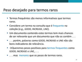 Peso desejado para termos raros
  Termos frequêntes são menos informativos que termos
   raros.
  Considere um termo na consulta que é frequente na
   coleção (e.g., GOOD, INCREASE, LINE).
  Um documento contendo estes termos tem mais chances
   de ser relevante que um documento que não os contém . . .
  . . . porém, palavras como GOOD, INCREASE e LINE não são
   bons indicadores de relevância.
  →Queremos pesos positivos para termos frequentes como
   GOOD, INCREASE e LINE, . . .
  . . . mas menores que os pesos de termos raros.
                                                               28
 