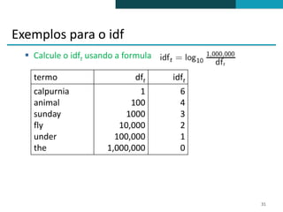 Exemplos para o idf
   Calcule o idft usando a formula

    termo                     dft     idft
    calpurnia                  1        6
    animal                   100        4
    sunday                 1000         3
    fly                   10,000        2
    under                100,000        1
    the                1,000,000        0




                                             31
 
