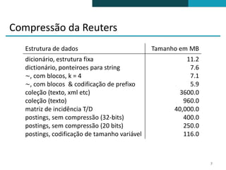 Compressão da Reuters
   Estrutura de dados                          Tamanho em MB
   dicionário, estrutura fixa                            11.2
   dictionário, ponteiroes para string                    7.6
   ∼, com blocos, k = 4                                   7.1
   ∼, com blocos & codificação de prefixo                 5.9
   coleção (texto, xml etc)                           3600.0
   coleção (texto)                                      960.0
   matriz de incidência T/D                          40,000.0
   postings, sem compressão (32-bits)                   400.0
   postings, sem compressão (20 bits)                   250.0
   postings, codificação de tamanho variável            116.0



                                                                7
 