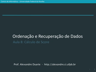 Centro de Informática – Universidade Federal da Paraíba




              Ordenação e Recuperação de Dados
               Aula 8: Cálculo de Score




                Prof. Alexandre Duarte - http://alexandre.ci.ufpb.br
                                                                       1   1
 