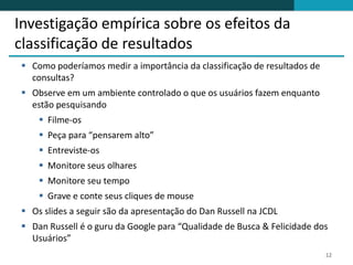Investigação empírica sobre os efeitos da
classificação de resultados
 Como poderíamos medir a importância da classificação de resultados de
  consultas?
 Observe em um ambiente controlado o que os usuários fazem enquanto
  estão pesquisando
     Filme-os
     Peça para “pensarem alto”
     Entreviste-os
     Monitore seus olhares
     Monitore seu tempo
     Grave e conte seus cliques de mouse
 Os slides a seguir são da apresentação do Dan Russell na JCDL
 Dan Russell é o guru da Google para “Qualidade de Busca & Felicidade dos
  Usuários”
                                                                          12
 