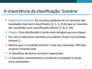 A importância da classificação: Sumário
 Leitura dos resumos: Os usuários preferem ler os resumos dos
  resultados mais bem classificados (1, 2, 3, 4) do que os resumos
  dos resultados com classificação inferior (7, 8, 9, 10).
 Cliques: Essa distribuição é ainda mais desigual para os cliques
 Em uma a cada duas consultas os usuários clicam no resultado
  número 1.
 Mesmo que o resultado número 1 não seja relevante, 30% dos
  usuários clicaram nele.
 → Classificar de forma correta é importante.
 → Classificar corretamente os melhores resultados é ainda
  mais importante.
                                                               19
 