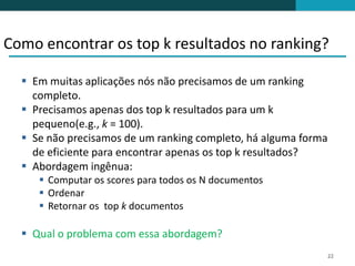 Como encontrar os top k resultados no ranking?

   Em muitas aplicações nós não precisamos de um ranking
    completo.
   Precisamos apenas dos top k resultados para um k
    pequeno(e.g., k = 100).
   Se não precisamos de um ranking completo, há alguma forma
    de eficiente para encontrar apenas os top k resultados?
   Abordagem ingênua:
      Computar os scores para todos os N documentos
      Ordenar
      Retornar os top k documentos

   Qual o problema com essa abordagem?
                                                            22
 