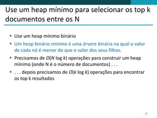 Use um heap mínimo para selecionar os top k
documentos entre os N

  Use um heap mínimo binário
  Um heap binário mínimo é uma árvore binária na qual o valor
   de cada nó é menor do que o valor dos seus filhos.
  Precisamos de O(N log k) operações para construir um heap
   mínimo (onde N é o número de documentos) . . .
  . . . depois precisamos de O(k log k) operações para encontrar
   os top k resultados




                                                                23
 