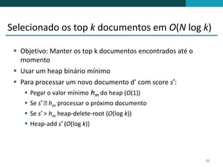 Selecionado os top k documentos em O(N log k)

  Objetivo: Manter os top k documentos encontrados até o
   momento
  Usar um heap binário mínimo
  Para processar um novo documento d’ com score s′:
     Pegar o valor mínimo hm do heap (O(1))
     Se s′ ˂ m processar o próximo documento
             h
     Se s′ > hm heap-delete-root (O(log k))
     Heap-add s′ (O(log k))




                                                            25
 