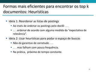 Formas mais eficientes para encontrar os top k
documentos: Heuristicas
  Ideia 1: Reordenar as listas de postings
     Ao invés de ordenar os postings pelo docID . . .
     . . . ordenar de acordo com alguma medida da “expectativa de
      relevância”.
  Ideia 2: Usar heurísticas para podar o espaço de buscas
     Não dá garantias de corretude . . .
     . . . mas falham com pouca frequência.
     Na prática, próximo de tempo constante.




                                                                     26
 