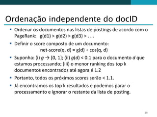 Ordenação independente do docID
 Ordenar os documentos nas listas de postings de acordo com o
  PageRank: g(d1) > g(d2) > g(d3) > . . .
 Definir o score composto de um documento:
               net-score(q, d) = g(d) + cos(q, d)
 Suponha: (i) g → [0, 1]; (ii) g(d) < 0.1 para o documento d que
  estamos processando; (iii) o menor ranking dos top k
  documentos encontrados até agora é 1.2
 Portanto, todos os próximos scores serão < 1.1.
 Já encontramos os top k resultados e podemos parar o
  processamento e ignorar o restante da lista de posting.


                                                               28
 