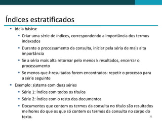 Índices estratificados
  Ideia básica:
      Criar uma série de índices, correspondendo a importância dos termos
       indexados
      Durante o processamento da consulta, iniciar pela séria de mais alta
       importância
      Se a séria mais alta retornar pelo menos k resultados, encerrar o
       processamento
      Se menos que k resultados forem encontrados: repetir o processo para
       a série seguinte
  Exemplo: sistema com duas séries
      Série 1: Índice com todos os títulos
      Série 2: Índice com o resto dos documentos
      Documentos que contem os termos da consulta no título são resultados
       melhores do que os que só contem os termos da consulta no corpo do
       texto.                                                            31
 