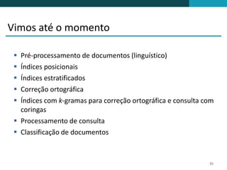 Vimos até o momento

  Pré-processamento de documentos (linguístico)
  Índices posicionais
  Índices estratificados
  Correção ortográfica
  Índices com k-gramas para correção ortográfica e consulta com
   coringas
  Processamento de consulta
  Classificação de documentos



                                                              35
 