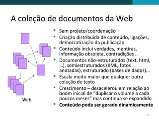 A coleção de documentos da Web
           Sem projeto/coordenação
           Criação distribuída de conteúdo, ligações,
            democratização da publicação
           Conteúdo inclui verdades, mentiras,
            informação obsoleta, contradições …
           Documentos não-estruturados (text, html,
            …), semiestruturados (XML, fotos
            anotadas), estruturado (bases de dados)…
           Escala muito maior que qualquer outra
            coleção de texto
           Crescimento – desacelerou em relação ao
            boom inicial de “duplicar o volume a cada
  Web       poucos meses” mas continua se expandido
           Conteúdo pode ser gerado dinamicamente
                                                   11
 