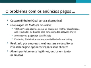 O problema com os anúncios pagos …
 Custam dinheiro! Qual seria a alternativa?
 Otimização de Motores de Busca:
    “Refinar” suas páginas para que elas sejam melhor classificadas
     nos resultados de buscas para determinadas palavras-chave
    Alternativa a pagar por classificação
    Portanto, é intrinsicamente uma atividade de marketing
 Realizado por empresas, webmasters e consultores
  (“Search engine optimizers”) para seus clientes
 Alguns perfeitamente legítimos, outros um tanto
  nebulosos


                                                                       13
 