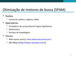 Otimização de motores de busca (SPAM)
 Razões
    Comercial, política, religiosa, lobby
 Operadores
    Prestadores de serviço (Search Engine Optimizers)
    Webmasters
    Serviços de hospedagem
 Fóruns
    Web master world ( www.webmasterworld.com )
    SEO News (http://www.seonews.com/)




                                                         14
 