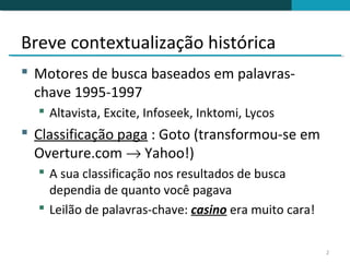 Breve contextualização histórica
 Motores de busca baseados em palavras-
  chave 1995-1997
   Altavista, Excite, Infoseek, Inktomi, Lycos
 Classificação paga : Goto (transformou-se em
  Overture.com → Yahoo!)
   A sua classificação nos resultados de busca
    dependia de quanto você pagava
   Leilão de palavras-chave: casino era muito cara!


                                                       2
 