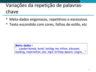 Variações da repetição de palavras-
chave
 Meta-dados enganosos, repetitivos e excessivos
 Texto escondido com cores, folhas de estilo, etc




     Meta-dados =
     “… London hotels, hotel, holiday inn, hilton, discount,
     booking, reservation, sex, mp3, britney spears, viagra, …”




                                                                  21
 