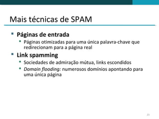 Mais técnicas de SPAM
 Páginas de entrada
   Páginas otimizadas para uma única palavra-chave que
    redirecionam para a página real
 Link spamming
   Sociedades de admiração mútua, links escondidos
   Domain flooding: numerosos domínios apontando para
    uma única página




                                                          23
 
