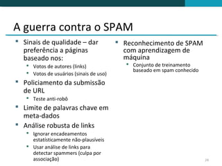 A guerra contra o SPAM
 Sinais de qualidade – dar               Reconhecimento de SPAM
  preferência a páginas                    com aprendizagem de
  baseado nos:                             máquina
    Votos de autores (links)                Conjunto de treinamento
                                              baseado em spam conhecido
    Votos de usuários (sinais de uso)
 Policiamento da submissão
  de URL
    Teste anti-robô
 Limite de palavras chave em
  meta-dados
 Análise robusta de links
    Ignorar encadeamentos
     estatísticamente não-plausíveis
    Usar análise de links para
     detectar spammers (culpa por
     associação)                                                          24
 