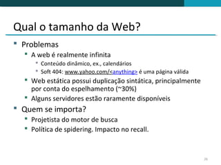 Qual o tamanho da Web?
 Problemas
   A web é realmente infinita
      Conteúdo dinâmico, ex., calendários
      Soft 404: www.yahoo.com/<anything> é uma página válida
   Web estática possui duplicação sintática, principalmente
    por conta do espelhamento (~30%)
   Alguns servidores estão raramente disponíveis
 Quem se importa?
   Projetista do motor de busca
   Política de spidering. Impacto no recall.


                                                                26
 
