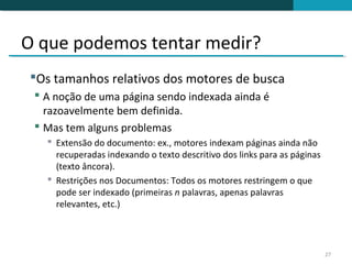 O que podemos tentar medir?
Os tamanhos relativos dos motores de busca
  A noção de uma página sendo indexada ainda é
   razoavelmente bem definida.
  Mas tem alguns problemas
    Extensão do documento: ex., motores indexam páginas ainda não
     recuperadas indexando o texto descritivo dos links para as páginas
     (texto âncora).
    Restrições nos Documentos: Todos os motores restringem o que
     pode ser indexado (primeiras n palavras, apenas palavras
     relevantes, etc.)




                                                                          27
 