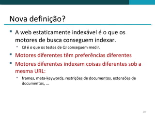 Nova definição?
 A web estaticamente indexável é o que os
  motores de busca conseguem indexar.
   QI é o que os testes de QI conseguem medir.
 Motores diferentes têm preferências diferentes
 Motores diferentes indexam coisas diferentes sob a
  mesma URL:
   frames, meta-keywords, restrições de documentos, extensões de
    documentos, ...




                                                                    28
 