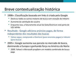 Breve contextualização histórica
 1998+: Classificação baseada em links é criada pela Google
    Destruiu todos os outros motores de busca com exceção do Inktomi
    Aumento da satisfação do usuário
    Enquanto isso, o faturamento anual da Goto/Overture está perto de
     U$1 bilhão
 Resultado : Google adiciona anúncios pagos, de forma
  independente dos resultados das buscas
    Yahoo segue, comprando a Overture (para anúncios pagos) e Inktomi
     (para busca)
 2005+: Google aumenta sua parcela no mercado de busca,
  dominando a Europa e ganhando força na América do Norte
    2009: Yahoo! e Microsoft propõem um modelo combinado de busca
     paga
                                                                         3
 