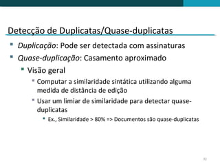 Detecção de Duplicatas/Quase-duplicatas
 Duplicação: Pode ser detectada com assinaturas
 Quase-duplicação: Casamento aproximado
    Visão geral
       Computar a similaridade sintática utilizando alguma
        medida de distância de edição
       Usar um limiar de similaridade para detectar quase-
        duplicatas
          Ex., Similaridade > 80% => Documentos são quase-duplicatas




                                                                        32
 