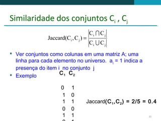 Similaridade dos conjuntos Ci , Cj
                                       Ci  C j
                Jaccard(Ci , C j ) =
                                       Ci  C j
 Ver conjuntos como colunas em uma matriz A; uma
  linha para cada elemento no universo. aij = 1 indica a
  presença do item i no conjunto j
 Exemplo           C1 C2

                      0     1
                      1     0
                      1     1      Jaccard(C 1 ,C 2 ) = 2/5 = 0.4
                      0     0
                      1     1                                33
 