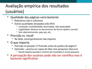 Avaliação empírica dos resultados
(usuários)
 Qualidade das páginas varia bastante
    Relevância não é suficiente
    Outras qualidades desejadas (não RI!!)
        Conteúdo: Confiabilidade, diversidade, não-duplicidade
        Legibilidade: Mostrar os documentos de forma rápida e correta
        Sem aborrecimentos: pop-ups, etc.
 Precisão vs. recall
    Na Web, recall geralmente não importa
 O que importa
    Precisão na posição 1? Precisão antes da quebra de página?
    Extensão – precisa ser capaz de lidar com pesquisas obscuras
        Recall importa quando o número de resultados é muito pequeno
 A percepção dos usuários pode não ser científica mas é
  bastante significativa

                                                                         8
 