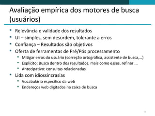 Avaliação empírica dos motores de busca
(usuários)
   Relevância e validade dos resultados
   UI – simples, sem desordem, tolerante a erros
   Confiança – Resultados são objetivos
   Oferta de ferramentas de Pré/Pós processamento
     Mitigar erros do usuário (correção ortográfica, assistente de busca,…)
     Explícito: Busca dentro dos resultados, mais como esses, refinar ...
     Antecipativo: consultas relacionadas
 Lida com idiossincrasias
     Vocabulário específico da web
     Endereços web digitados na caixa de busca




                                                                               9
 