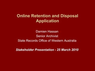Online Retention and Disposal Application Damien Hassan Senior Archivist State Records Office of Western Australia Stakeholder Presentation - 25 March 2010 