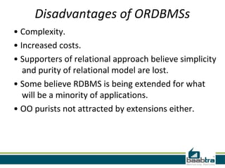Disadvantages of ORDBMSs
• Complexity.
• Increased costs.
• Supporters of relational approach believe simplicity
   and purity of relational model are lost.
• Some believe RDBMS is being extended for what
   will be a minority of applications.
• OO purists not attracted by extensions either.
 