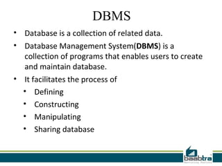 DBMS
• Database is a collection of related data.
• Database Management System(DBMS) is a
  collection of programs that enables users to create
  and maintain database.
• It facilitates the process of
  • Defining
  • Constructing
  • Manipulating
  • Sharing database
 