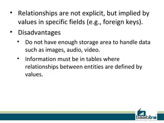 • Relationships are not explicit, but implied by
  values in specific fields (e.g., foreign keys).
• Disadvantages
  • Do not have enough storage area to handle data
    such as images, audio, video.
  • Information must be in tables where
    relationships between entities are defined by
    values.
 