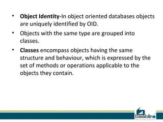 • Object Identity-In object oriented databases objects
  are uniquely identified by OID.
• Objects with the same type are grouped into
  classes.
• Classes encompass objects having the same
  structure and behaviour, which is expressed by the
  set of methods or operations applicable to the
  objects they contain.
 