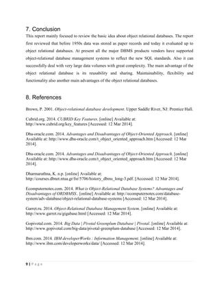9 | P a g e
7. Conclusion
This report mainly focused to review the basic idea about object relational databases. The report
first reviewed that before 1950s data was stored as paper records and today it evaluated up to
object relational databases. At present all the major DBMS products vendors have supported
object-relational database management systems to reflect the new SQL standards. Also it can
successfully deal with very large data volumes with great complexity. The main advantage of the
object relational database is its reusability and sharing. Maintainability, flexibility and
functionality also another main advantages of the object relational databases.
8. References
Brown, P. 2001. Object-relational database development. Upper Saddle River, NJ: Prentice Hall.
Cubrid.org. 2014. CUBRID Key Features. [online] Available at:
http://www.cubrid.org/key_features [Accessed: 12 Mar 2014].
Dba-oracle.com. 2014. Advantages and Disadvantages of Object-Oriented Approach. [online]
Available at: http://www.dba-oracle.com/t_object_oriented_approach.htm [Accessed: 12 Mar
2014].
Dba-oracle.com. 2014. Advantages and Disadvantages of Object-Oriented Approach. [online]
Available at: http://www.dba-oracle.com/t_object_oriented_approach.htm [Accessed: 12 Mar
2014].
Dharmarathna, K. n.p. [online] Available at:
http://courses.dbnet.ntua.gr/fsr/5706/history_dbms_long-3.pdf. [Accessed: 12 Mar 2014].
Ecomputernotes.com. 2014. What is Object-Relational Database Systems? Advantages and
Disadvantages of ORDBMSS.. [online] Available at: http://ecomputernotes.com/database-
system/adv-database/object-relational-database-systems [Accessed: 12 Mar 2014].
Garret.ru. 2014. Object-Relational Database Management System. [online] Available at:
http://www.garret.ru/gigabase.html [Accessed: 12 Mar 2014].
Gopivotal.com. 2014. Big Data | Pivotal Greenplum Database | Pivotal. [online] Available at:
http://www.gopivotal.com/big-data/pivotal-greenplum-database [Accessed: 12 Mar 2014].
Ibm.com. 2014. IBM developerWorks : Information Management. [online] Available at:
http://www.ibm.com/developerworks/data/ [Accessed: 12 Mar 2014].
 