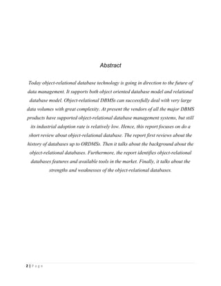 2 | P a g e
Abstract
Today object-relational database technology is going in direction to the future of
data management. It supports both object oriented database model and relational
database model. Object-relational DBMSs can successfully deal with very large
data volumes with great complexity. At present the vendors of all the major DBMS
products have supported object-relational database management systems, but still
its industrial adoption rate is relatively low. Hence, this report focuses on do a
short review about object-relational database. The report first reviews about the
history of databases up to ORDMSs. Then it talks about the background about the
object-relational databases. Furthermore, the report identifies object-relational
databases features and available tools in the market. Finally, it talks about the
strengths and weaknesses of the object-relational databases.
 