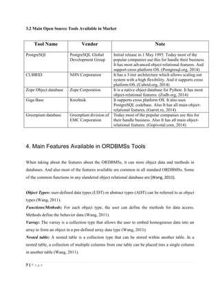 7 | P a g e
3.2 Main Open Source Tools Available in Market
Tool Name Vendor Note
PostgreSQl PostgreSQL Global
Development Group
Initial release in 1 May 1995. Today most of the
popular companies use this for handle their business.
It has most advanced object-relational features. And
support cross platform OS. (Postgresql.org, 2014)
CUBRID NHN Corporation It has a 3-tier architecture which allows scaling out
system with a high flexibility. And it supports cross
platform OS. (Cubrid.org, 2014)
Zope Object database Zope Corporation It is a native object database for Python. It has most
object-relational features. (Zodb.org, 2014)
Giga Base Knizhnik It supports cross platform OS. It also uses
PostgreSQL codebase. Also It has all main object-
relational features. (Garret.ru, 2014)
Greenpium database Greenplum division of
EMC Corporation
Today most of the popular companies use this for
their handle business. Also It has all main object-
relational features. (Gopivotal.com, 2014)
4. Main Features Available in ORDBMSs Tools
When taking about the features about the ORDBMSs, it can store object data and methods in
databases. And also most of the features available are common in all standard ORDBMSs. Some
of the common functions in any slandered object relational database are (Wang, 2011).
Object Types: user-defined data types (UDT) or abstract types (ADT) can be referred to as object
types (Wang, 2011).
Functions/Methods: For each object type, the user can define the methods for data access.
Methods define the behavior data (Wang, 2011).
Varray: The varray is a collection type that allows the user to embed homogenous data into an
array to form an object in a pre-defined array data type (Wang, 2011).
Nested table: A nested table is a collection type that can be stored within another table. In a
nested table, a collection of multiple columns from one table can be placed into a single column
in another table (Wang, 2011).
 