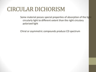 CIRCULAR DICHORISM
Some material posses special properties of absorption of the light
circularly light to different extent than the right circulary
polarized light
Chiral or asymmetric compounds produce CD spectrum
 