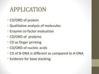 APPLICATION
• CD/ORD of protein
• Qualitative analysis of molecules
• Enzyme co-factor evaluation
• CD/ORD of proteins
• CD as finger printing
• CD/ORD of nucleic acids
• CD of B-DNA is different as compared to A-DNA
• Evidence for base stacking
 