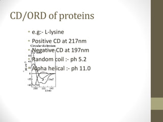 CD/ORD of proteins
• e.g:- L-lysine
• Positive CD at 217nm
• Negative CD at 197nm
• Random coil :- ph 5.2
• Alpha helical :- ph 11.0
 