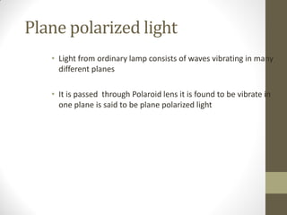 Plane polarized light
• Light from ordinary lamp consists of waves vibrating in many
different planes
• It is passed through Polaroid lens it is found to be vibrate in
one plane is said to be plane polarized light
 