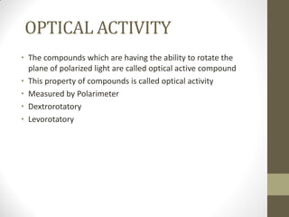 OPTICAL ACTIVITY
• The compounds which are having the ability to rotate the
plane of polarized light are called optical active compound
• This property of compounds is called optical activity
• Measured by Polarimeter
• Dextrorotatory
• Levorotatory
 