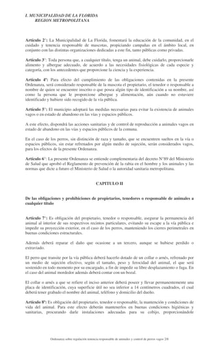 I. MUNICIPALIDAD DE LA FLORIDA
REGION METROPOLITANA

Artículo 2°: La Municipalidad de La Florida, fomentará la educación de la comunidad, en el
cuidado y tenencia responsable de mascotas, propiciando campañas en el ámbito local, en
conjunto con las distintas organizaciones dedicadas a este fin, tanto públicas como privadas.
Artículo 3°: Toda persona que, a cualquier título, tenga un animal, debe cuidarlo, proporcionarle
alimento y albergue adecuado, de acuerdo a las necesidades fisiológicas de cada especie y
categoría, con los antecedentes que proporcione la ciencia y la experiencia.
Artículo 4º: Para efecto del cumplimiento de las obligaciones contenidas en la presente
Ordenanza, será considerado responsable de la mascota el propietario, el tenedor o responsable a
nombre de quien se encuentre inscrito o que posea algún tipo de identificación a su nombre, así
como la persona que le proporcione albergue y alimentación, aún cuando no estuviere
identificado y hubiere sido recogido de la vía pública.
Artículo 5°: El municipio adoptará las medidas necesarias para evitar la existencia de animales
vagos o en estado de abandono en las vías y espacios públicos.
A este efecto, dispondrá las acciones sanitarias y de control de reproducción a animales vagos en
estado de abandono en las vías y espacios públicos de la comuna.
En el caso de los perros, sin distinción de raza y tamaño, que se encuentren sueltos en la vía o
espacios públicos, sin estar refrenados por algún medio de sujeción, serán considerados vagos,
para los efectos de la presente Ordenanza.
Artículo 6°: La presente Ordenanza se entiende complementaria del decreto N°89 del Ministerio
de Salud que aprobó el Reglamento de prevención de la rabia en el hombre y los animales y las
normas que dicte a futuro el Ministerio de Salud o la autoridad sanitaria metropolitana.
CAPITULO II
De las obligaciones y prohibiciones de propietarios, tenedores o responsable de animales a
cualquier título
Artículo 7°: Es obligación del propietario, tenedor o responsable, asegurar la permanencia del
animal al interior de sus respectivos recintos particulares, evitando su escape a la vía pública e
impedir su proyección exterior, en el caso de los perros, manteniendo los cierres perimetrales en
buenas condiciones estructurales.
Además deberá reparar el daño que ocasione a un tercero, aunque se hubiese perdido o
extraviado.
El perro que transite por la vía pública deberá hacerlo dotado de un collar o arnés, refrenado por
un medio de sujeción efectivo, según el tamaño, peso y ferocidad del animal, el que será
sostenido en todo momento por su encargado, a fin de impedir su libre desplazamiento o fuga. En
el caso del animal mordedor además deberá contar con un bozal.
El collar o arnés a que se refiere el inciso anterior deberá poseer y llevar permanentemente una
placa de identificación, cuya superficie útil no sea inferior a 14 centímetros cuadrados, el cual
deberá tener grabado el nombre del animal, teléfono y domicilio del dueño.
Artículo 8º: Es obligación del propietario, tenedor o responsable, la mantención y condiciones de
vida del animal. Para este efecto deberán mantenerlos en buenas condiciones higiénicas y
sanitarias, procurando darle instalaciones adecuadas para su cobijo, proporcionándole

Ordenanza sobre regulación tenencia responsable de animales y control de perros vagos 2/8

 