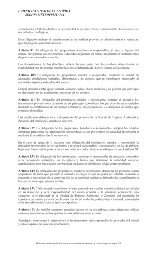 I. MUNICIPALIDAD DE LA FLORIDA
REGION METROPOLITANA

alimentación y bebida, dándole la oportunidad de ejercicio físico y atendiéndole de acuerdo a sus
necesidades fisiológicas.
Esta obligación incluye el cumplimiento de las medidas preventivas administrativas y sanitarias,
que disponga la autoridad sanitaria
Artículo 9°: Es obligación del propietarios, tenedores o responsables, el aseo e higiene del
animal, recogiendo sus excrementos o desechos orgánicos en bolsas, recipientes o mediante otros
dispositivos adecuados a este fin.
Las disposiciones de los desechos, deberá hacerse junto con los residuos domiciliarios de
conformidad con las normas establecidas en la Ordenanza de Aseo y Ornato de la comuna.
Artículo 10º: Es obligación del propietario, tenedor o responsable, mantener al animal en
adecuadas condiciones sanitarias, alimenticias y de espacio, que no signifiquen menoscabo al
normal desarrollo y naturaleza del animal.
Deberá procurar evitar que el animal ocasione ruidos, olores molestos y en general que provoque
un detrimento en las condiciones sanitarias de los vecinos.
Artículo 11º: Es obligación del propietario, tenedor o responsable, someter al animal a los
tratamientos preventivos y curativos de las patologías zoonóticas, los que deberán ser acreditados
mediante la certificación de un médico veterinario, sin perjuicio de las campañas de control que
el municipio realice.
Los certificados deberán estar a disposición del personal de la Sección de Higiene Ambiental y
Zoonosis del municipio, cuando se soliciten.
Artículo 12º: Es obligación de los propietarios, tenedores o responsables, adoptar las medidas
oportunas para evitar la reproducción incontrolada, ya sea por control de natalidad responsable o
mediante la esterilización de su mascota.
En el caso de cruza de la mascota será obligación del propietario, tenedor o responsable la
ubicación responsable de los cachorros y no podrá maltratarlos o abandonarlos en la vía pública,
bajo apercibimiento de procederse en su contra de conformidad con lo dispuesto en el artículo 20.
Artículo 13º: Es obligación de los propietarios, tenedores o responsables de animales, someterlos
a la vacunación antirrábica, en los plazos y forma que determine la autoridad sanitaria,
acreditándolo ante ésta cuando corresponda mediante el certificado oficial correspondiente.
Artículo 14º: Es obligación del propietario, tenedor o responsable, denunciar un presunto cuadro
sospechoso de rabia que presente el animal a su cargo, el que no podrá ser retirado, sometido a
eutanasia o trasladado sin la autorización de la autoridad sanitaria, debiendo dar cumplimiento a
las instrucciones que emanen de ésta.
Artículo 15º: Todo animal sospechoso de estar cursando un cuadro zoonótico deberá ser aislado
en su domicilio y será responsabilidad del dueño reportar a la autoridad competente esta
situación; si el personal de la Unidad de Higiene Ambiental y Zoonosis del municipio lo
considera pertinente y cuenta con la autorización de su dueño, podrá retirar el animal y someterlo
a los procedimientos técnicos que correspondan.
Artículo 16º: Se prohíbe mantener animales sueltos en la vía pública, como asimismo, cobijar
animales domésticos en los espacios de uso público o sitios eriazos.
Aquel que contravenga lo dispuesto en el inciso anterior será responsable del proceder del animal
y estará sujeto a las sanciones pertinentes.

Ordenanza sobre regulación tenencia responsable de animales y control de perros vagos 3/8

 
