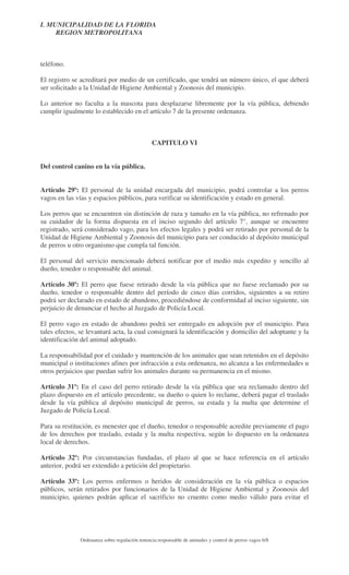 I. MUNICIPALIDAD DE LA FLORIDA
REGION METROPOLITANA

teléfono.
El registro se acreditará por medio de un certificado, que tendrá un número único, el que deberá
ser solicitado a la Unidad de Higiene Ambiental y Zoonosis del municipio.
Lo anterior no faculta a la mascota para desplazarse libremente por la vía pública, debiendo
cumplir igualmente lo establecido en el artículo 7 de la presente ordenanza.

CAPITULO VI
Del control canino en la vía pública.
Artículo 29º: El personal de la unidad encargada del municipio, podrá controlar a los perros
vagos en las vías y espacios públicos, para verificar su identificación y estado en general.
Los perros que se encuentren sin distinción de raza y tamaño en la vía pública, no refrenado por
su cuidador de la forma dispuesta en el inciso segundo del artículo 7°, aunque se encuentre
registrado, será considerado vago, para los efectos legales y podrá ser retirado por personal de la
Unidad de Higiene Ambiental y Zoonosis del municipio para ser conducido al depósito municipal
de perros u otro organismo que cumpla tal función.
El personal del servicio mencionado deberá notificar por el medio más expedito y sencillo al
dueño, tenedor o responsable del animal.
Artículo 30º: El perro que fuese retirado desde la vía pública que no fuese reclamado por su
dueño, tenedor o responsable dentro del período de cinco días corridos, siguientes a su retiro
podrá ser declarado en estado de abandono, procediéndose de conformidad al inciso siguiente, sin
perjuicio de denunciar el hecho al Juzgado de Policía Local.
El perro vago en estado de abandono podrá ser entregado en adopción por el municipio. Para
tales efectos, se levantará acta, la cual consignará la identificación y domicilio del adoptante y la
identificación del animal adoptado.
La responsabilidad por el cuidado y mantención de los animales que sean retenidos en el depósito
municipal o instituciones afines por infracción a esta ordenanza, no alcanza a las enfermedades u
otros perjuicios que puedan sufrir los animales durante su permanencia en el mismo.
Artículo 31º: En el caso del perro retirado desde la vía pública que sea reclamado dentro del
plazo dispuesto en el artículo precedente, su dueño o quien lo reclame, deberá pagar el traslado
desde la vía pública al depósito municipal de perros, su estada y la multa que determine el
Juzgado de Policía Local.
Para su restitución, es menester que el dueño, tenedor o responsable acredite previamente el pago
de los derechos por traslado, estada y la multa respectiva, según lo dispuesto en la ordenanza
local de derechos.
Artículo 32º: Por circunstancias fundadas, el plazo al que se hace referencia en el artículo
anterior, podrá ser extendido a petición del propietario.
Artículo 33º: Los perros enfermos o heridos de consideración en la vía pública o espacios
públicos, serán retirados por funcionarios de la Unidad de Higiene Ambiental y Zoonosis del
municipio, quienes podrán aplicar el sacrificio no cruento como medio válido para evitar el

Ordenanza sobre regulación tenencia responsable de animales y control de perros vagos 6/8

 