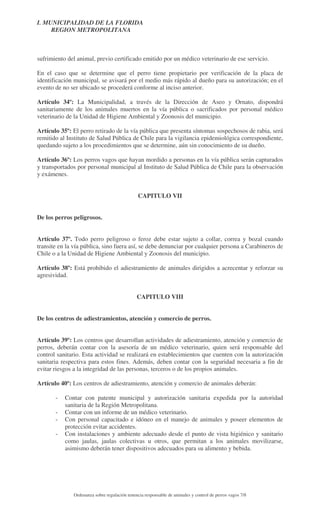 I. MUNICIPALIDAD DE LA FLORIDA
REGION METROPOLITANA

sufrimiento del animal, previo certificado emitido por un médico veterinario de ese servicio.
En el caso que se determine que el perro tiene propietario por verificación de la placa de
identificación municipal, se avisará por el medio más rápido al dueño para su autorización; en el
evento de no ser ubicado se procederá conforme al inciso anterior.
Artículo 34º: La Municipalidad, a través de la Dirección de Aseo y Ornato, dispondrá
sanitariamente de los animales muertos en la vía pública o sacrificados por personal médico
veterinario de la Unidad de Higiene Ambiental y Zoonosis del municipio.
Artículo 35º: El perro retirado de la vía pública que presenta síntomas sospechosos de rabia, será
remitido al Instituto de Salud Pública de Chile para la vigilancia epidemiológica correspondiente,
quedando sujeto a los procedimientos que se determine, aún sin conocimiento de su dueño.
Artículo 36º: Los perros vagos que hayan mordido a personas en la vía pública serán capturados
y transportados por personal municipal al Instituto de Salud Pública de Chile para la observación
y exámenes.
CAPITULO VII
De los perros peligrosos.
Artículo 37º. Todo perro peligroso o feroz debe estar sujeto a collar, correa y bozal cuando
transite en la vía pública, sino fuera así, se debe denunciar por cualquier persona a Carabineros de
Chile o a la Unidad de Higiene Ambiental y Zoonosis del municipio.
Artículo 38º: Está prohibido el adiestramiento de animales dirigidos a acrecentar y reforzar su
agresividad.
CAPITULO VIII
De los centros de adiestramientos, atención y comercio de perros.
Artículo 39º: Los centros que desarrollan actividades de adiestramiento, atención y comercio de
perros, deberán contar con la asesoría de un médico veterinario, quien será responsable del
control sanitario. Esta actividad se realizará en establecimientos que cuenten con la autorización
sanitaria respectiva para estos fines. Además, deben contar con la seguridad necesaria a fin de
evitar riesgos a la integridad de las personas, terceros o de los propios animales.
Artículo 40º: Los centros de adiestramiento, atención y comercio de animales deberán:
-

Contar con patente municipal y autorización sanitaria expedida por la autoridad
sanitaria de la Región Metropolitana.
Contar con un informe de un médico veterinario.
Con personal capacitado e idóneo en el manejo de animales y poseer elementos de
protección evitar accidentes.
Con instalaciones y ambiente adecuado desde el punto de vista higiénico y sanitario
como jaulas, jaulas colectivas u otros, que permitan a los animales movilizarse,
asimismo deberán tener dispositivos adecuados para su alimento y bebida.

Ordenanza sobre regulación tenencia responsable de animales y control de perros vagos 7/8

 